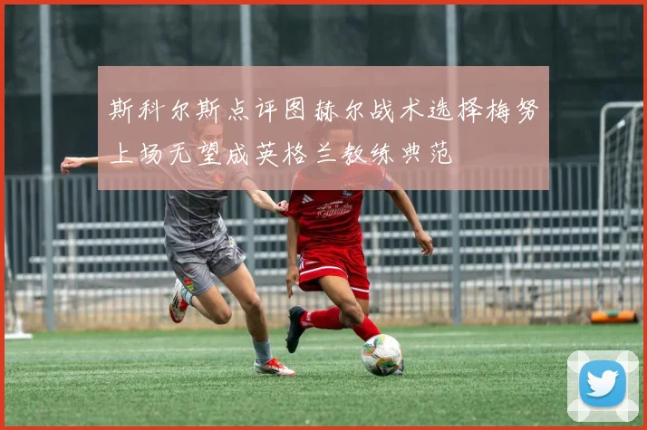 斯科尔斯点评图赫尔战术选择梅努上场无望成英格兰教练典范