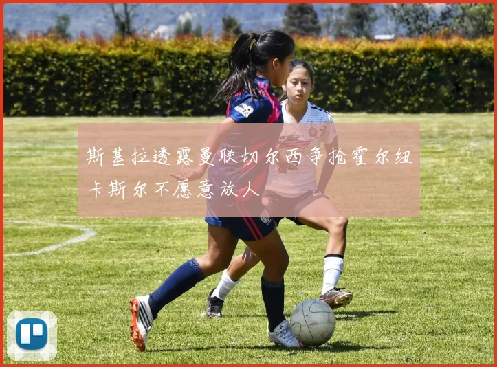 斯基拉透露曼联切尔西争抢霍尔纽卡斯尔不愿意放人