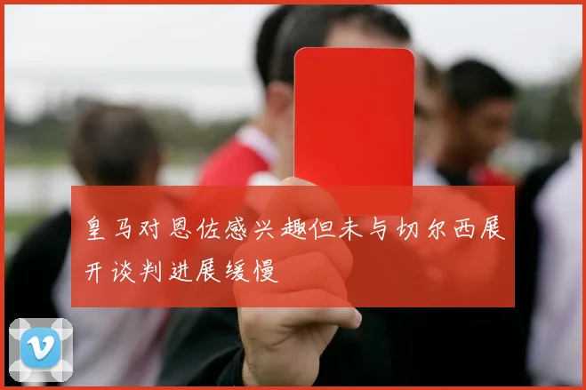 皇马对恩佐感兴趣但未与切尔西展开谈判进展缓慢