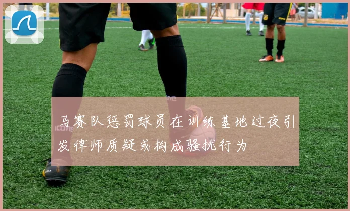 马赛队惩罚球员在训练基地过夜引发律师质疑或构成骚扰行为