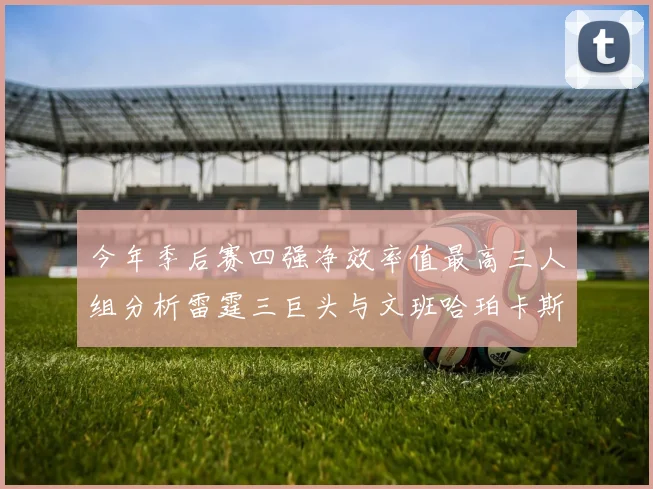 今年季后赛四强净效率值最高三人组分析雷霆三巨头与文班哈珀卡斯尔的表现对比