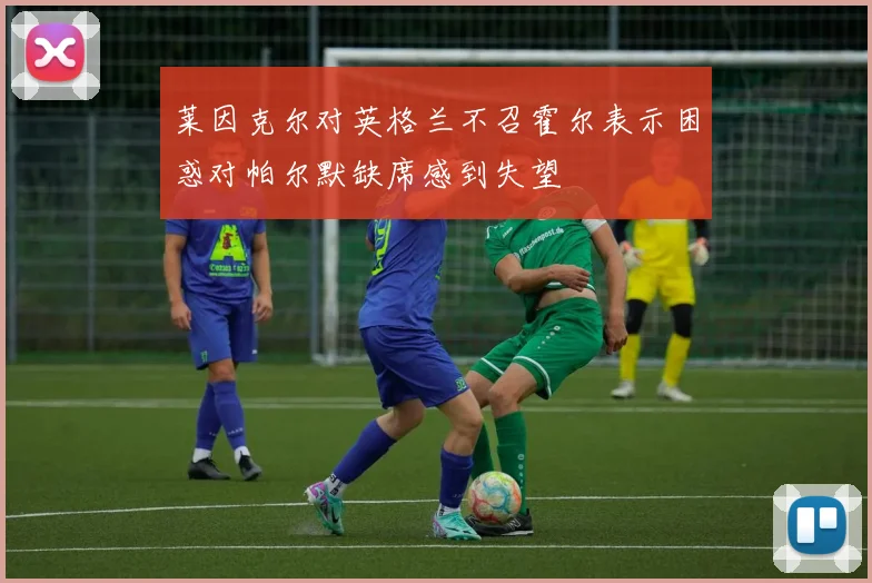 莱因克尔对英格兰不召霍尔表示困惑对帕尔默缺席感到失望