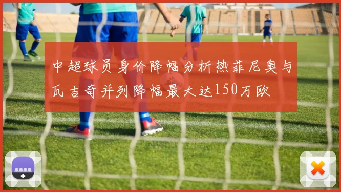 中超球员身价降幅分析热菲尼奥与瓦吉奇并列降幅最大达150万欧