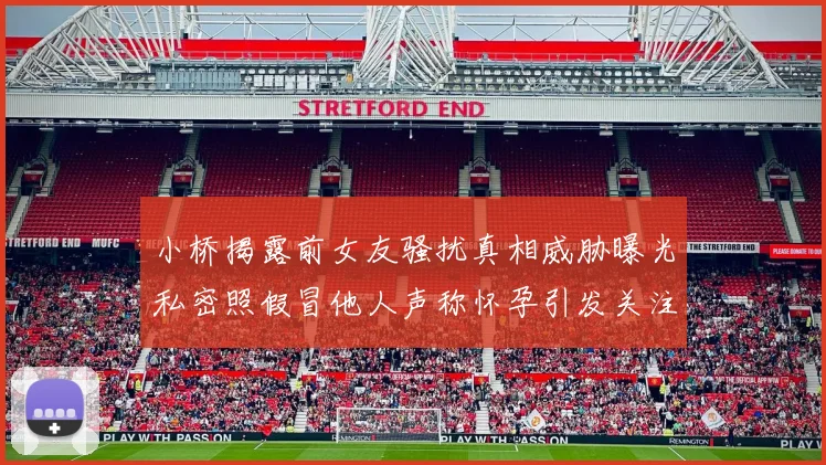 小桥揭露前女友骚扰真相威胁曝光私密照假冒他人声称怀孕引发关注