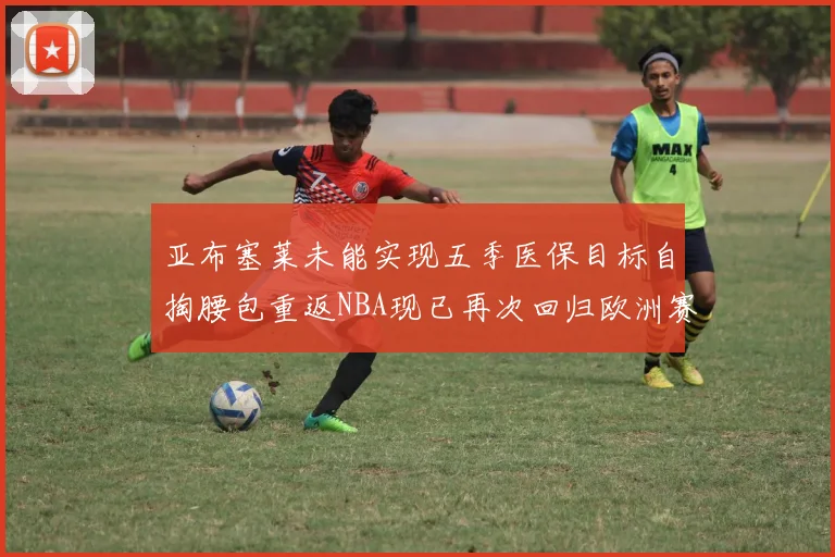 亚布塞莱未能实现五季医保目标自掏腰包重返NBA现已再次回归欧洲赛场