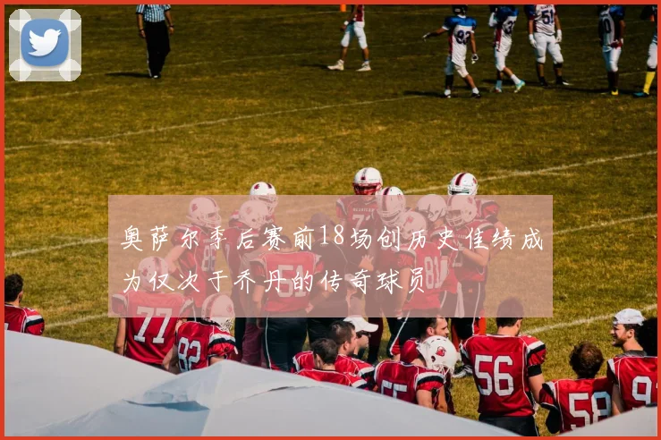 奥萨尔季后赛前18场创历史佳绩成为仅次于乔丹的传奇球员