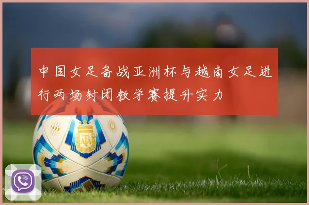 中国女足备战亚洲杯与越南女足进行两场封闭教学赛提升实力