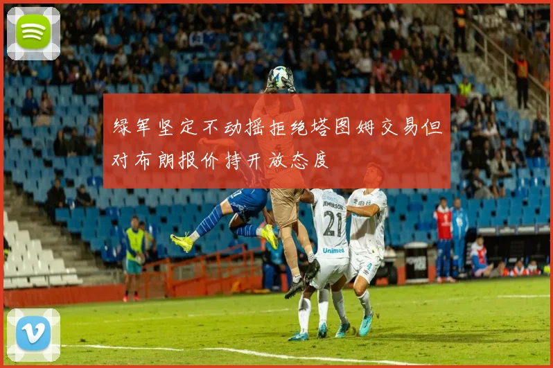 绿军坚定不动摇拒绝塔图姆交易但对布朗报价持开放态度
