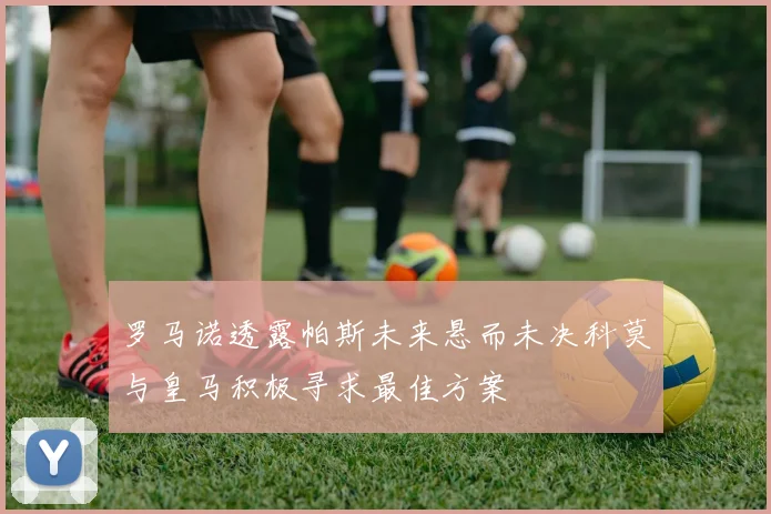 罗马诺透露帕斯未来悬而未决科莫与皇马积极寻求最佳方案