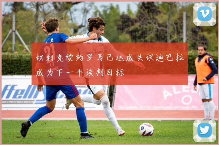 切利克续约罗马已达成共识迪巴拉成为下一个谈判目标