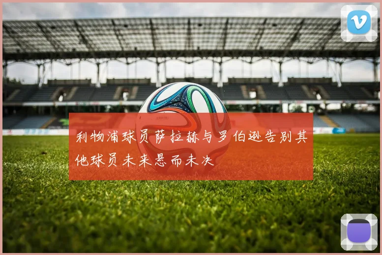 利物浦球员萨拉赫与罗伯逊告别其他球员未来悬而未决