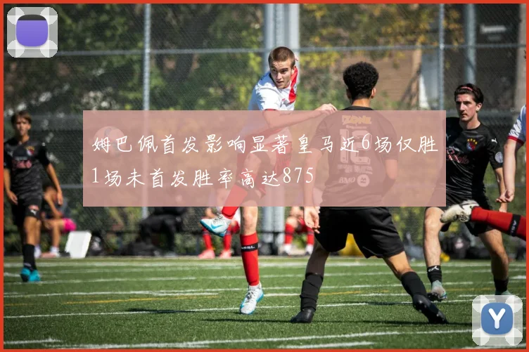 姆巴佩首发影响显著皇马近6场仅胜1场未首发胜率高达875