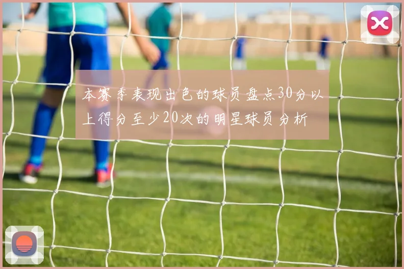 本赛季表现出色的球员盘点30分以上得分至少20次的明星球员分析