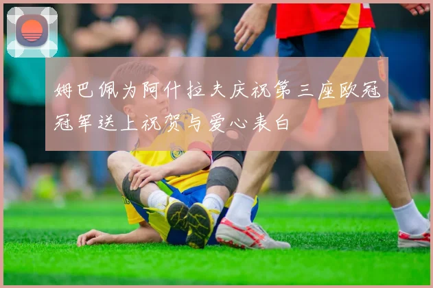 姆巴佩为阿什拉夫庆祝第三座欧冠冠军送上祝贺与爱心表白