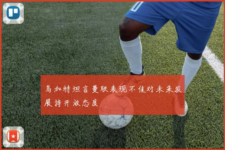 乌加特坦言曼联表现不佳对未来发展持开放态度