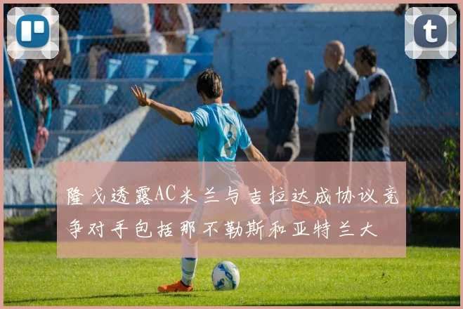 隆戈透露AC米兰与吉拉达成协议竞争对手包括那不勒斯和亚特兰大