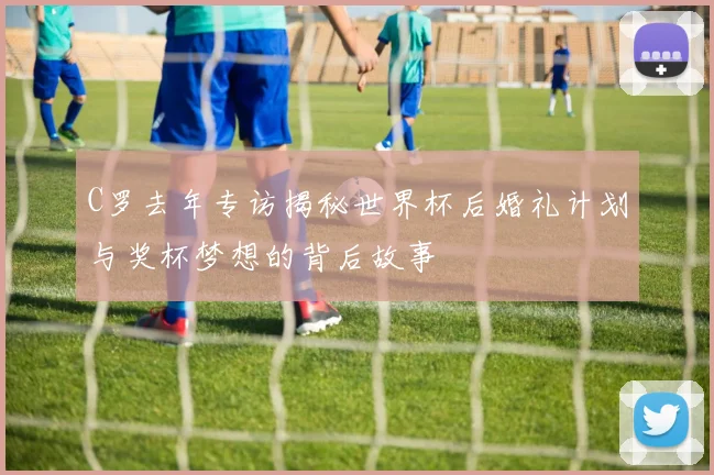 C罗去年专访揭秘世界杯后婚礼计划与奖杯梦想的背后故事