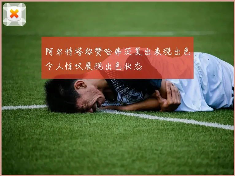 阿尔特塔称赞哈弗茨复出表现出色令人惊叹展现出色状态