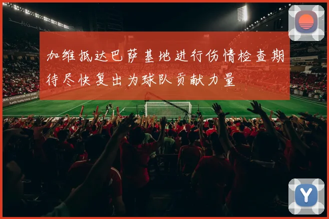 加维抵达巴萨基地进行伤情检查期待尽快复出为球队贡献力量